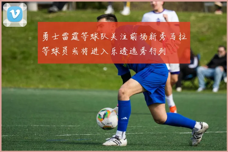 勇士雷霆等球队关注前场新秀马拉等球员或将进入乐透选秀行列