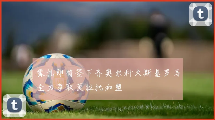 蒙扎即将签下齐奥尔科夫斯基罗马全力争取莫拉托加盟