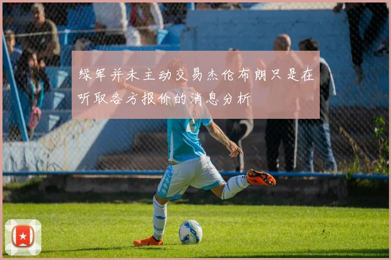 绿军并未主动交易杰伦布朗只是在听取各方报价的消息分析