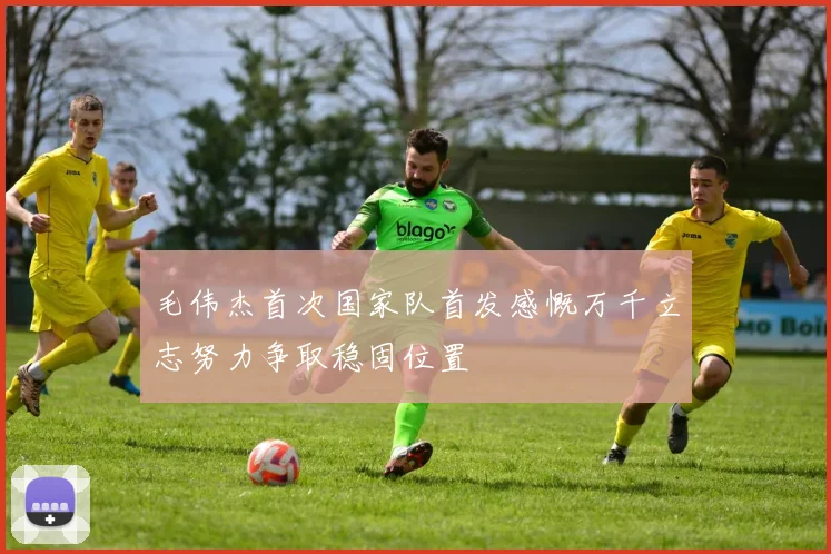 毛伟杰首次国家队首发感慨万千立志努力争取稳固位置