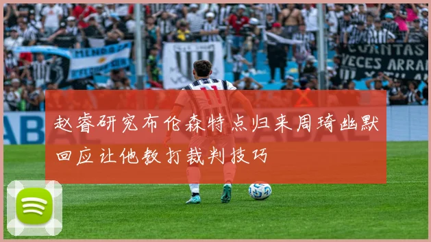 赵睿研究布伦森特点归来周琦幽默回应让他教打裁判技巧