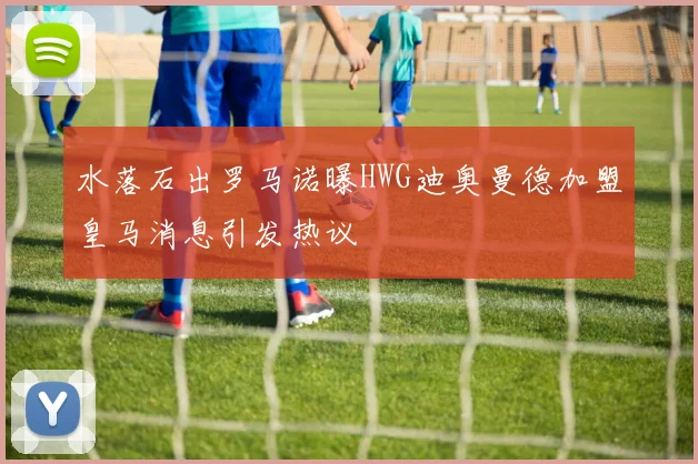 水落石出罗马诺曝HWG迪奥曼德加盟皇马消息引发热议