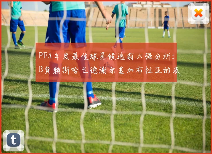 PFA年度最佳球员候选前六强分析：B费赖斯哈兰德谢尔基加布拉亚的表现对比