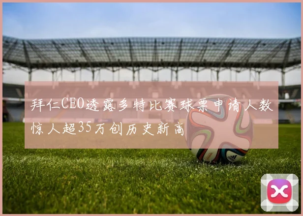 拜仁CEO透露多特比赛球票申请人数惊人超35万创历史新高
