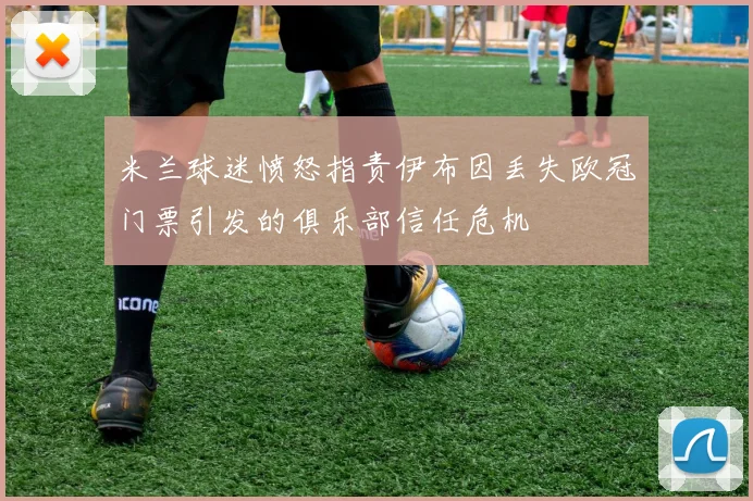 米兰球迷愤怒指责伊布因丢失欧冠门票引发的俱乐部信任危机