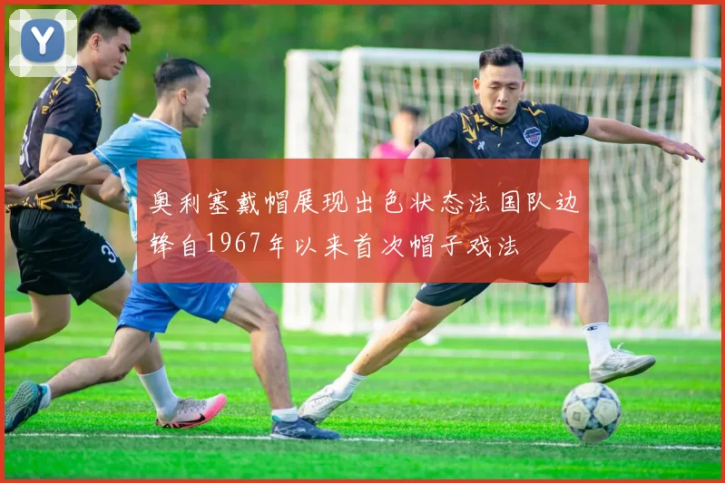 奥利塞戴帽展现出色状态法国队边锋自1967年以来首次帽子戏法