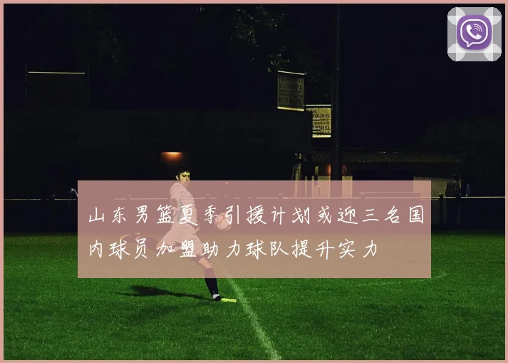 山东男篮夏季引援计划或迎三名国内球员加盟助力球队提升实力