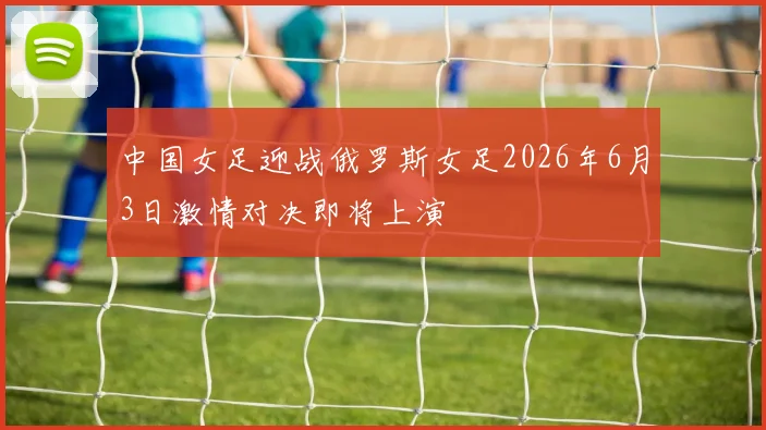 中国女足迎战俄罗斯女足2026年6月3日激情对决即将上演