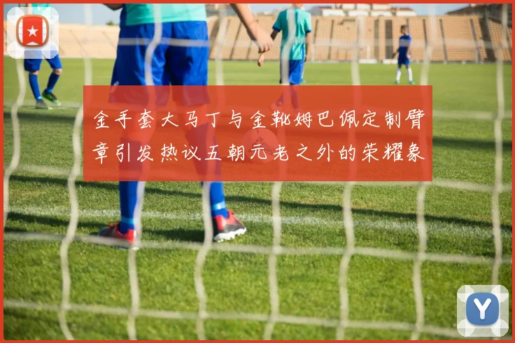 金手套大马丁与金靴姆巴佩定制臂章引发热议五朝元老之外的荣耀象征