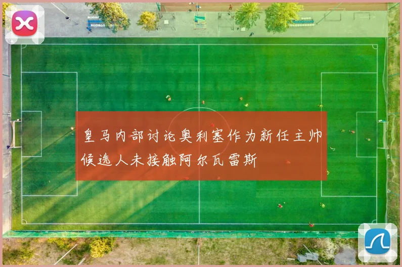 皇马内部讨论奥利塞作为新任主帅候选人未接触阿尔瓦雷斯
