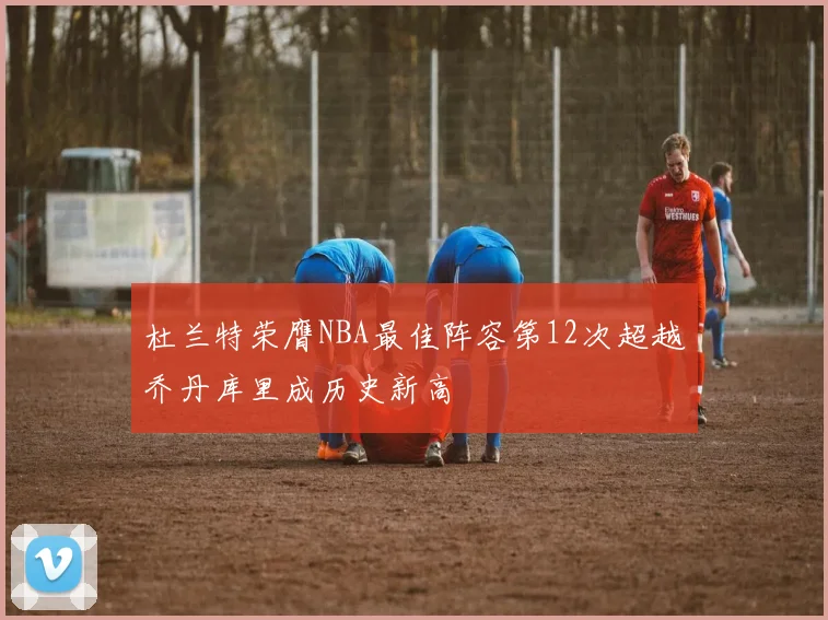 杜兰特荣膺NBA最佳阵容第12次超越乔丹库里成历史新高