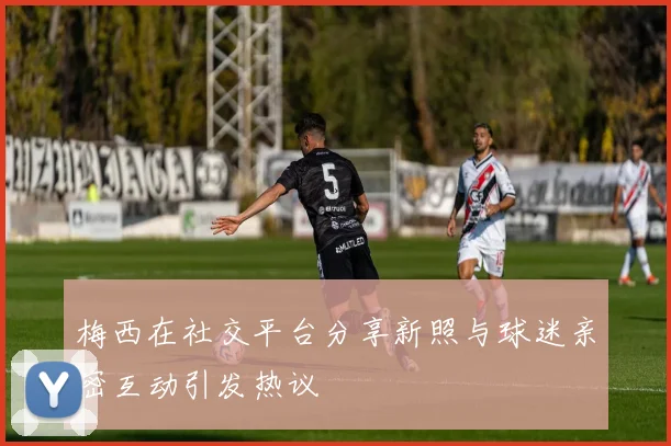 梅西在社交平台分享新照与球迷亲密互动引发热议