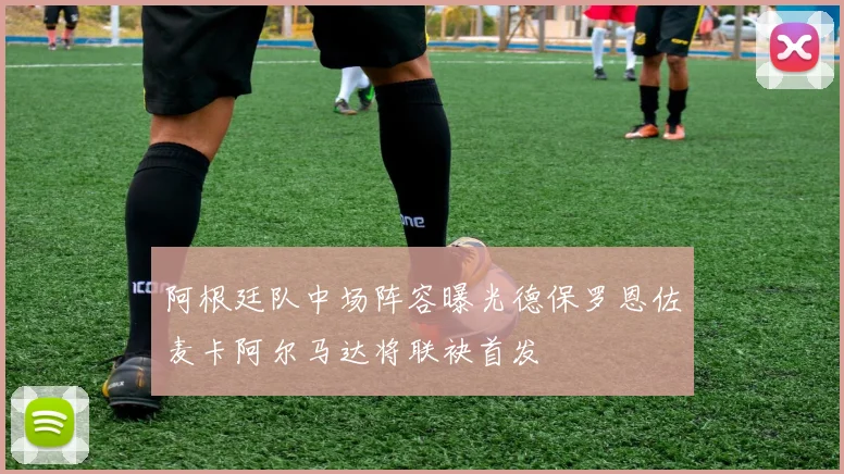 阿根廷队中场阵容曝光德保罗恩佐麦卡阿尔马达将联袂首发