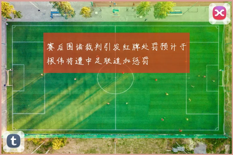 赛后围堵裁判引发红牌处罚预计于根伟将遭中足联追加惩罚