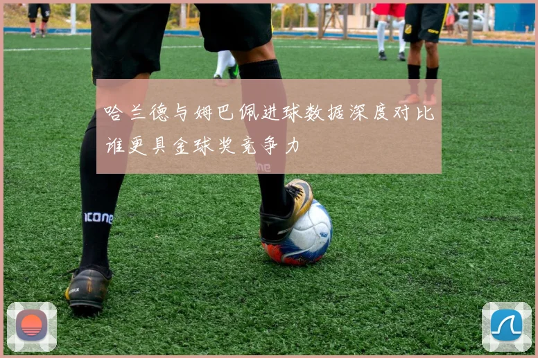 哈兰德与姆巴佩进球数据深度对比谁更具金球奖竞争力