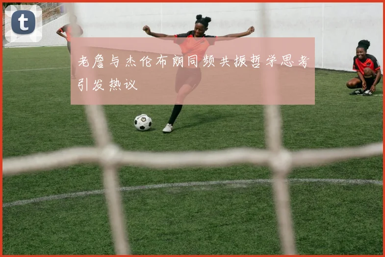 老詹与杰伦布朗同频共振哲学思考引发热议