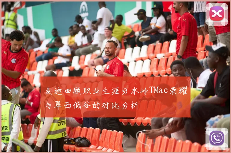麦迪回顾职业生涯分水岭TMac荣耀与翠西低谷的对比分析