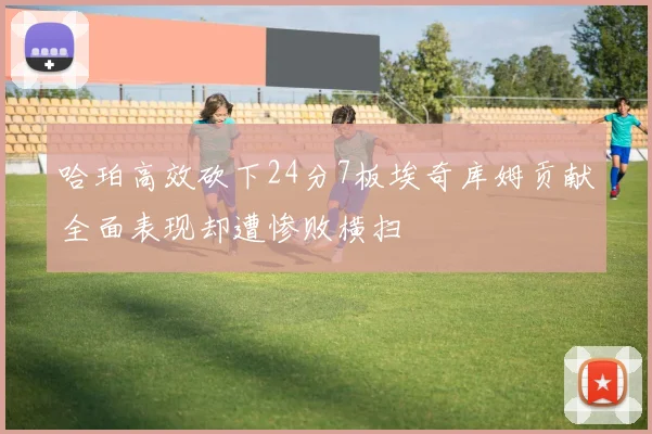 哈珀高效砍下24分7板埃奇库姆贡献全面表现却遭惨败横扫