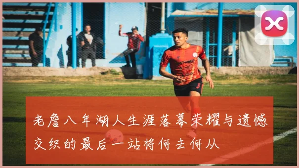 老詹八年湖人生涯落幕荣耀与遗憾交织的最后一站将何去何从