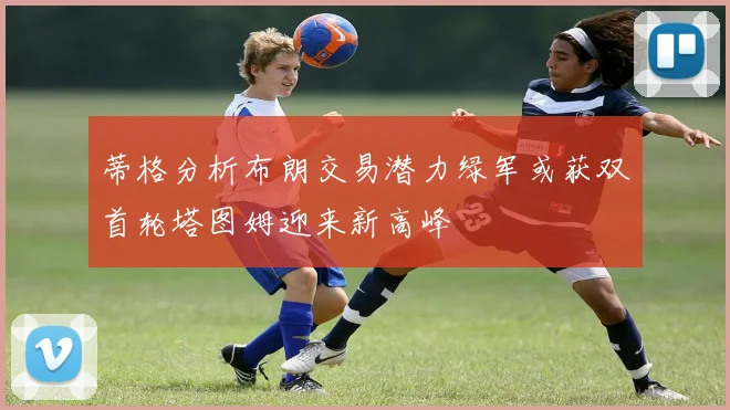 蒂格分析布朗交易潜力绿军或获双首轮塔图姆迎来新高峰