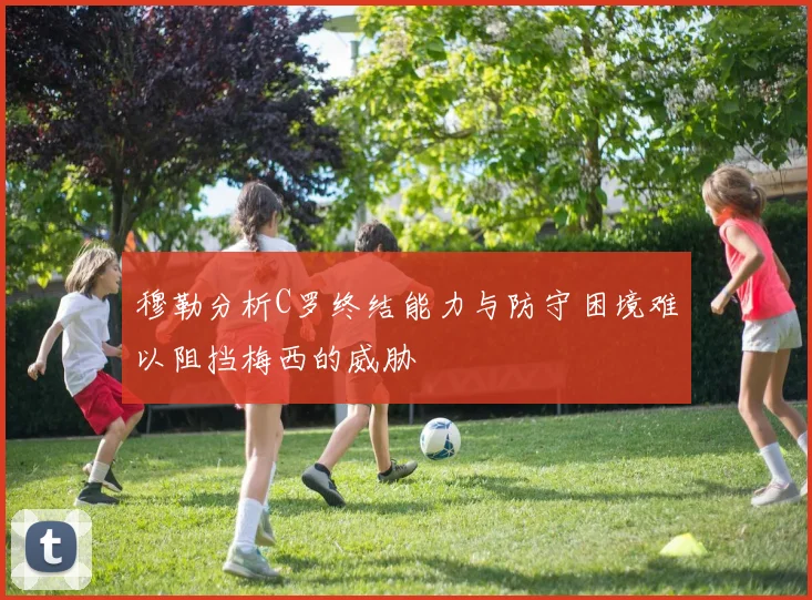穆勒分析C罗终结能力与防守困境难以阻挡梅西的威胁