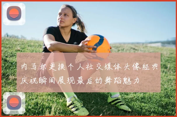 内马尔更换个人社交媒体头像经典庆祝瞬间展现最后的舞蹈魅力