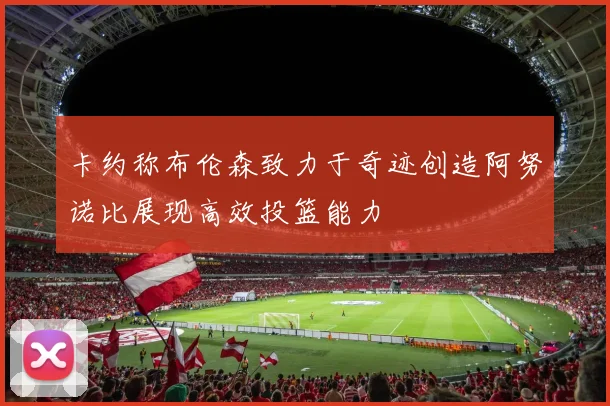 卡约称布伦森致力于奇迹创造阿努诺比展现高效投篮能力