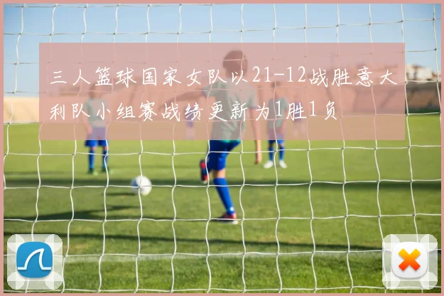 三人篮球国家女队以21-12战胜意大利队小组赛战绩更新为1胜1负