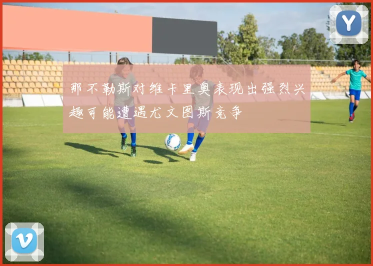 那不勒斯对维卡里奥表现出强烈兴趣可能遭遇尤文图斯竞争