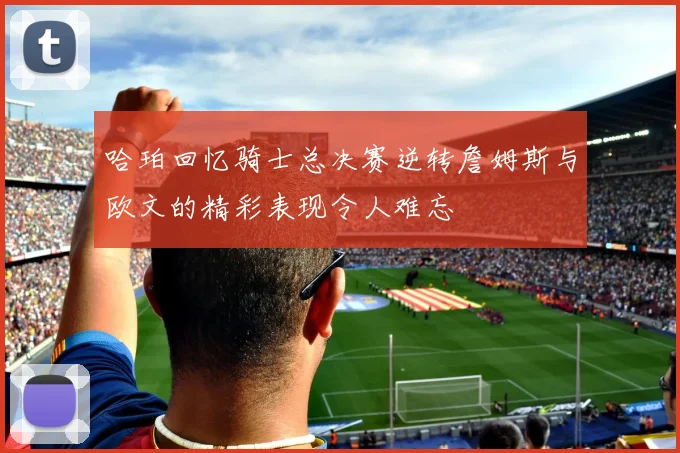 哈珀回忆骑士总决赛逆转詹姆斯与欧文的精彩表现令人难忘