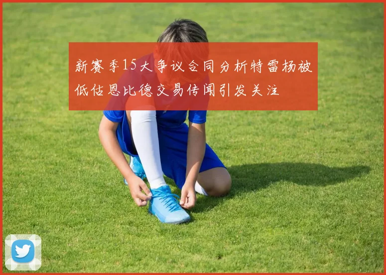新赛季15大争议合同分析特雷杨被低估恩比德交易传闻引发关注