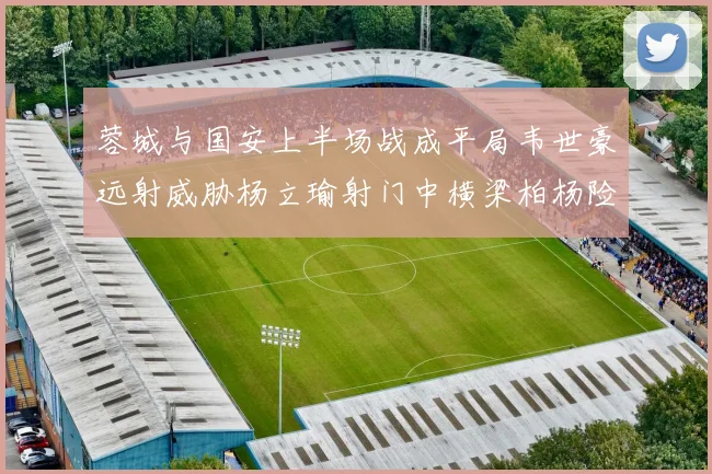 蓉城与国安上半场战成平局韦世豪远射威胁杨立瑜射门中横梁柏杨险送乌龙