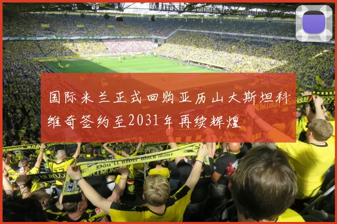 国际米兰正式回购亚历山大斯坦科维奇签约至2031年再续辉煌